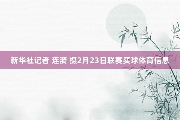 新华社记者 连漪 摄2月23日联赛买球体育信息