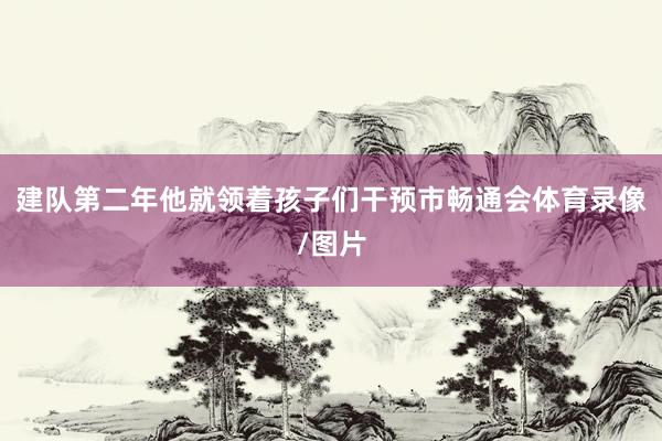 建队第二年他就领着孩子们干预市畅通会体育录像/图片
