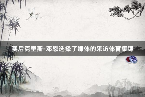 赛后克里斯-邓恩选择了媒体的采访体育集锦