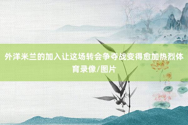 外洋米兰的加入让这场转会争夺战变得愈加热烈体育录像/图片
