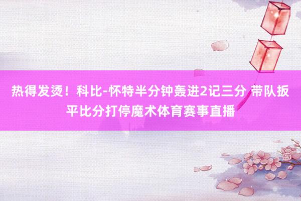 热得发烫！科比-怀特半分钟轰进2记三分 带队扳平比分打停魔术体育赛事直播