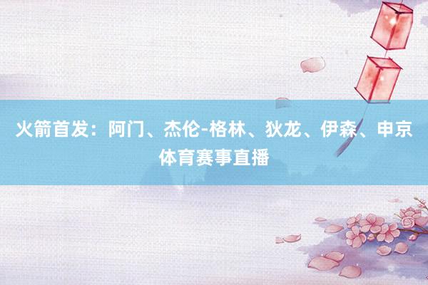 火箭首发：阿门、杰伦-格林、狄龙、伊森、申京体育赛事直播