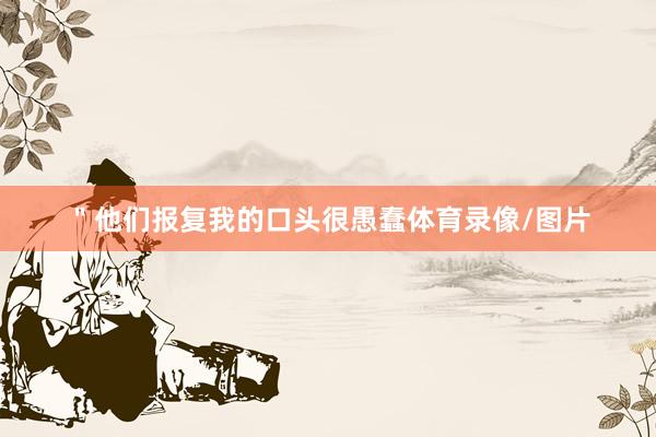 ＂他们报复我的口头很愚蠢体育录像/图片