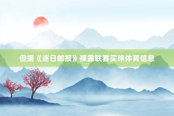 但据《逐日邮报》裸露联赛买球体育信息