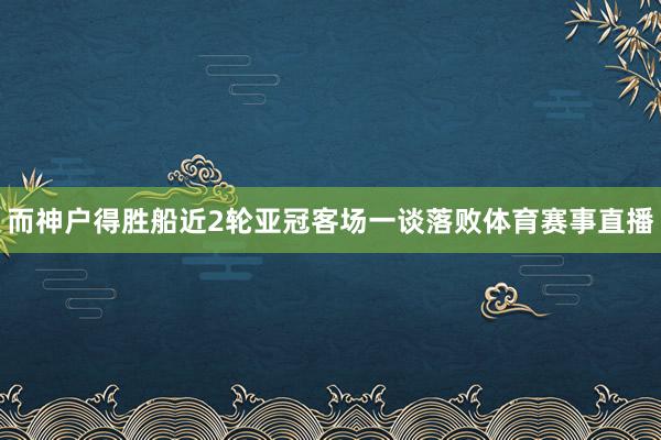 而神户得胜船近2轮亚冠客场一谈落败体育赛事直播
