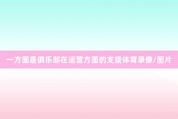 一方面是俱乐部在运营方面的支拨体育录像/图片