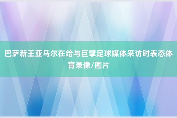 巴萨新王亚马尔在给与巨擘足球媒体采访时表态体育录像/图片