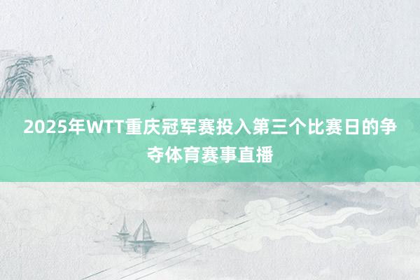2025年WTT重庆冠军赛投入第三个比赛日的争夺体育赛事直播