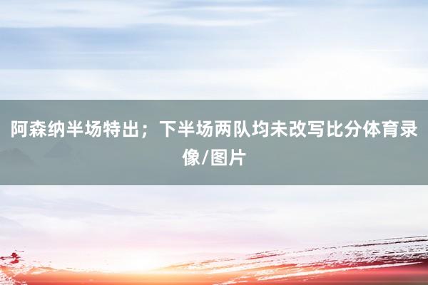 阿森纳半场特出；下半场两队均未改写比分体育录像/图片