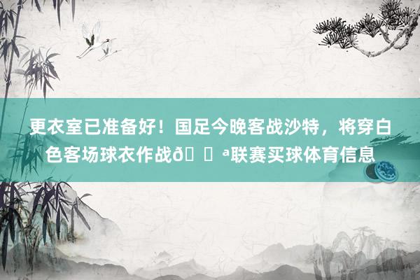 更衣室已准备好！国足今晚客战沙特，将穿白色客场球衣作战💪联赛买球体育信息