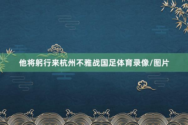 他将躬行来杭州不雅战国足体育录像/图片