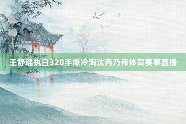 王舒瑶执白320手爆冷淘汰芮乃伟体育赛事直播
