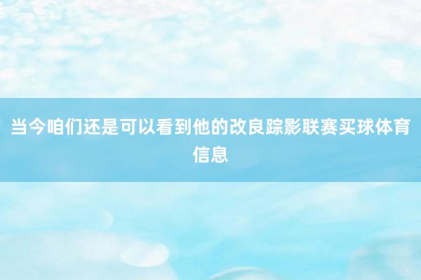 当今咱们还是可以看到他的改良踪影联赛买球体育信息