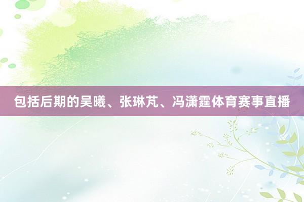 包括后期的吴曦、张琳芃、冯潇霆体育赛事直播