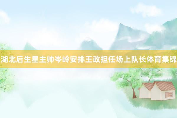 湖北后生星主帅岑岭安排王政担任场上队长体育集锦