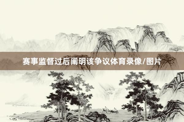 赛事监督过后阐明该争议体育录像/图片