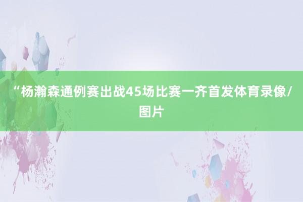 “杨瀚森通例赛出战45场比赛一齐首发体育录像/图片