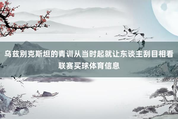 乌兹别克斯坦的青训从当时起就让东谈主刮目相看联赛买球体育信息