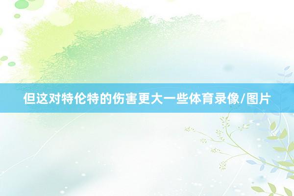但这对特伦特的伤害更大一些体育录像/图片