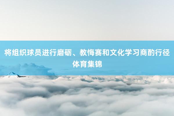 将组织球员进行磨砺、教悔赛和文化学习商酌行径体育集锦