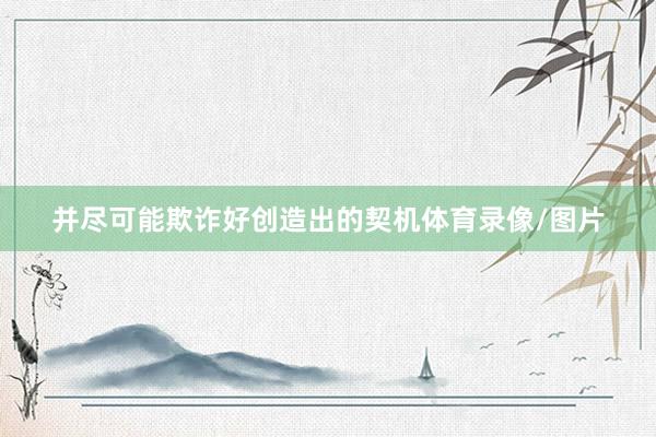 并尽可能欺诈好创造出的契机体育录像/图片