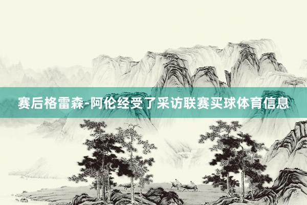 赛后格雷森-阿伦经受了采访联赛买球体育信息