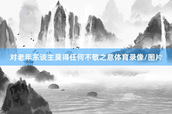 对老年东谈主莫得任何不敬之意体育录像/图片