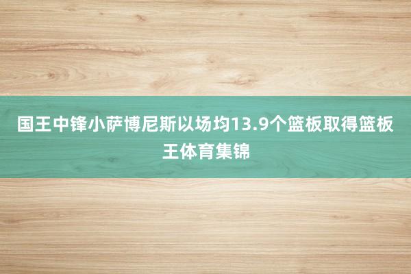 国王中锋小萨博尼斯以场均13.9个篮板取得篮板王体育集锦