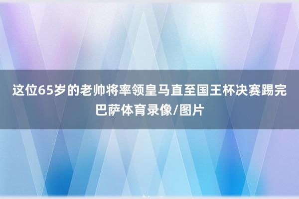 这位65岁的老帅将率领皇马直至国王杯决赛踢完巴萨体育录像/图片