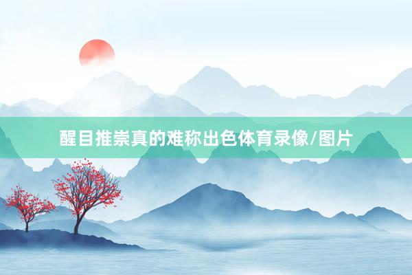 醒目推崇真的难称出色体育录像/图片