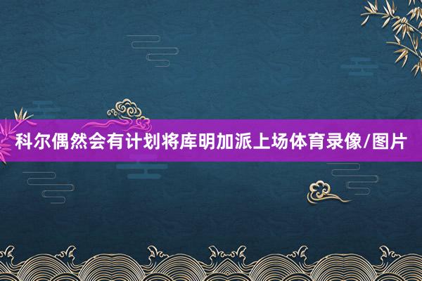 科尔偶然会有计划将库明加派上场体育录像/图片
