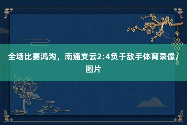 全场比赛鸿沟，南通支云2:4负于敌手体育录像/图片