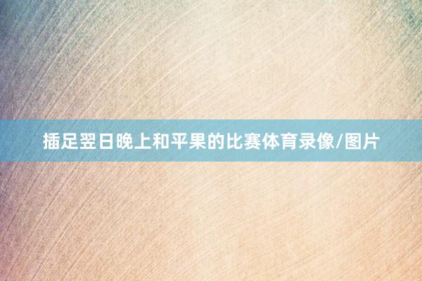 插足翌日晚上和平果的比赛体育录像/图片