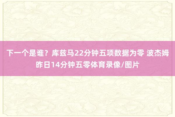 下一个是谁？库兹马22分钟五项数据为零 波杰姆昨日14分钟五零体育录像/图片