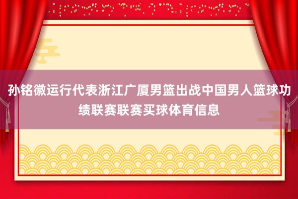 孙铭徽运行代表浙江广厦男篮出战中国男人篮球功绩联赛联赛买球体育信息