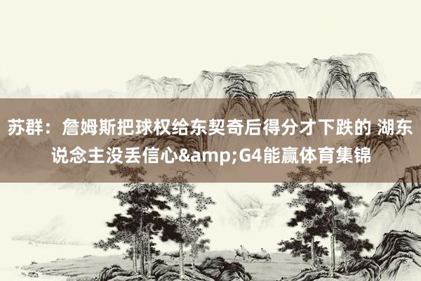 苏群：詹姆斯把球权给东契奇后得分才下跌的 湖东说念主没丢信心&G4能赢体育集锦