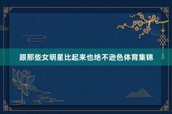 跟那些女明星比起来也绝不逊色体育集锦