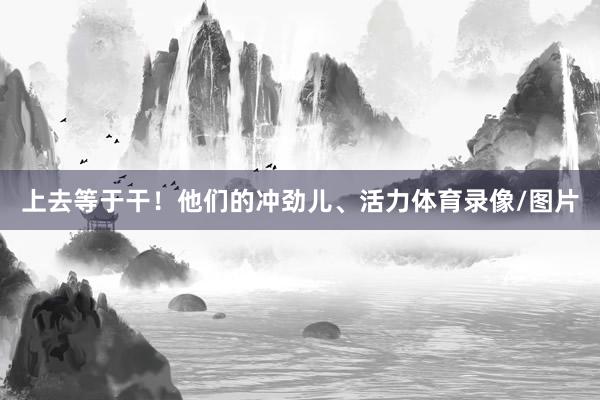 上去等于干！他们的冲劲儿、活力体育录像/图片