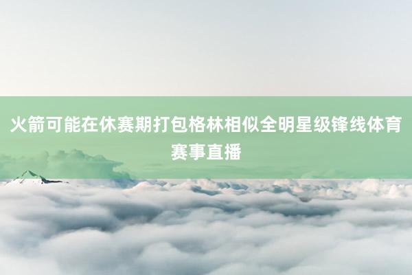 火箭可能在休赛期打包格林相似全明星级锋线体育赛事直播