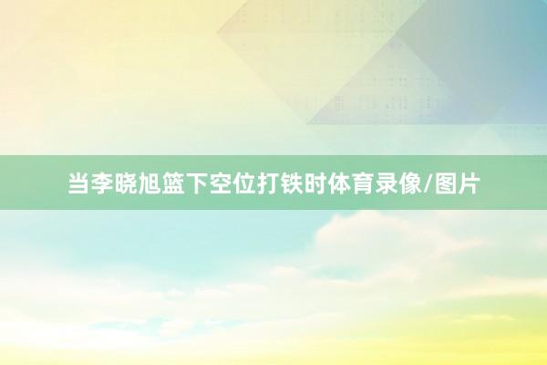 当李晓旭篮下空位打铁时体育录像/图片