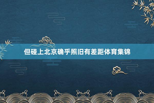但碰上北京确乎照旧有差距体育集锦