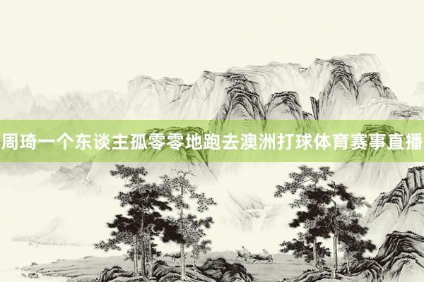 周琦一个东谈主孤零零地跑去澳洲打球体育赛事直播