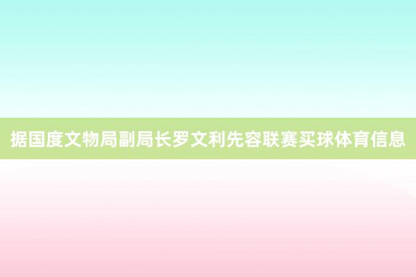 据国度文物局副局长罗文利先容联赛买球体育信息