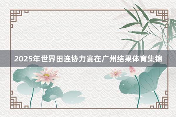 2025年世界田连协力赛在广州结果体育集锦
