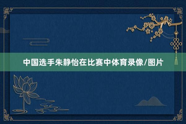中国选手朱静怡在比赛中体育录像/图片