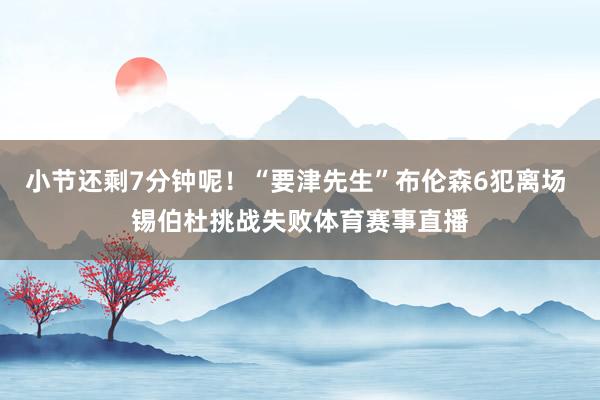小节还剩7分钟呢！“要津先生”布伦森6犯离场 锡伯杜挑战失败体育赛事直播
