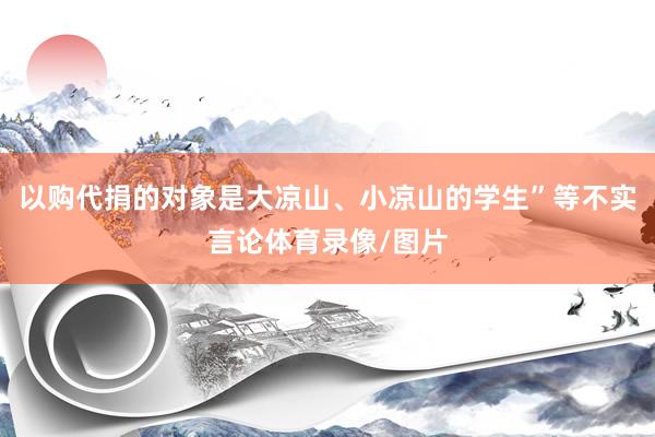 以购代捐的对象是大凉山、小凉山的学生”等不实言论体育录像/图片