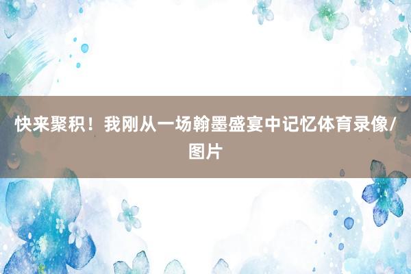 快来聚积！我刚从一场翰墨盛宴中记忆体育录像/图片