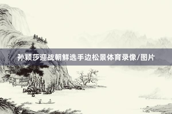 孙颖莎迎战朝鲜选手边松景体育录像/图片