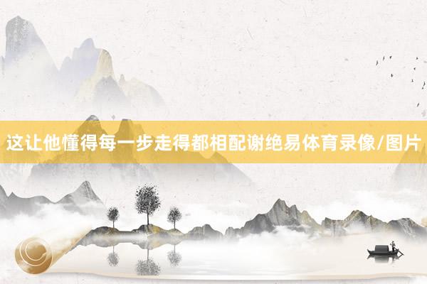 这让他懂得每一步走得都相配谢绝易体育录像/图片